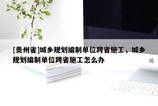 [貴州省]城鄉規劃編制單位跨省施工，城鄉規劃編制單位跨省施工怎么辦