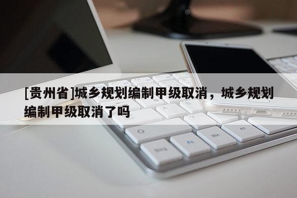 [貴州省]城鄉規劃編制甲級取消，城鄉規劃編制甲級取消了嗎