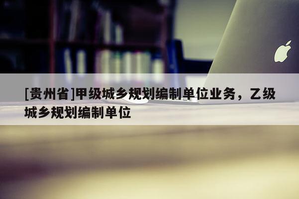 [貴州省]甲級城鄉規劃編制單位業務，乙級城鄉規劃編制單位