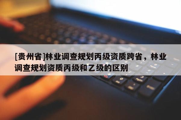 [貴州省]林業調查規劃丙級資質跨省，林業調查規劃資質丙級和乙級的區別
