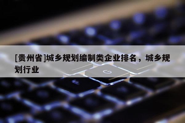 [貴州省]城鄉(xiāng)規(guī)劃編制類企業(yè)排名，城鄉(xiāng)規(guī)劃行業(yè)