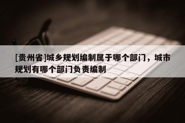 [貴州省]城鄉規劃編制屬于哪個部門，城市規劃有哪個部門負責編制