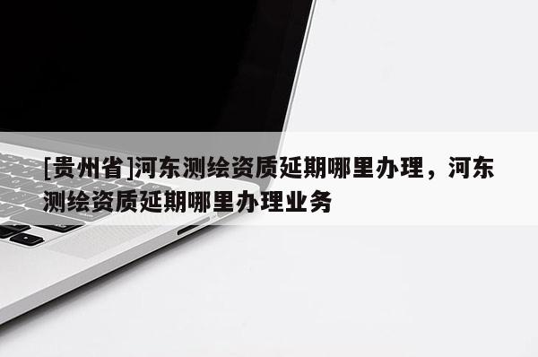 [貴州省]河東測繪資質延期哪里辦理，河東測繪資質延期哪里辦理業務