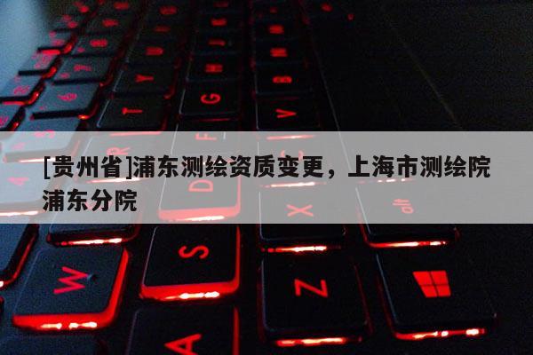 [貴州省]浦東測繪資質(zhì)變更，上海市測繪院浦東分院