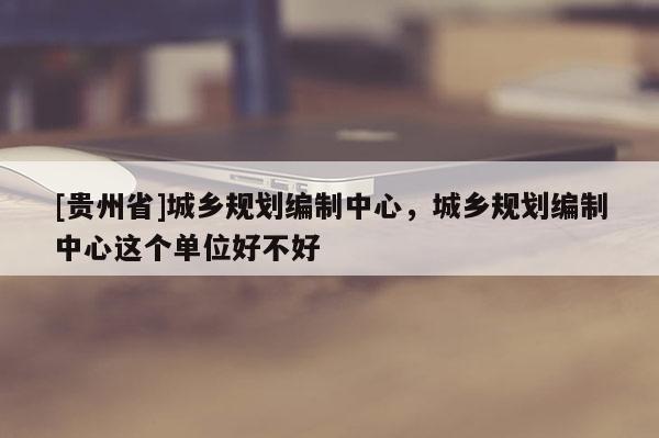 [貴州省]城鄉(xiāng)規(guī)劃編制中心，城鄉(xiāng)規(guī)劃編制中心這個(gè)單位好不好