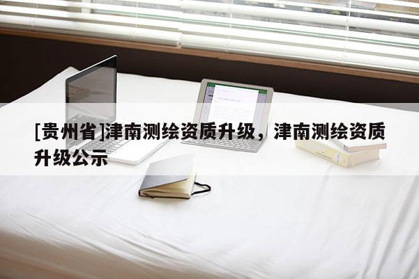[貴州省]津南測繪資質(zhì)升級，津南測繪資質(zhì)升級公示
