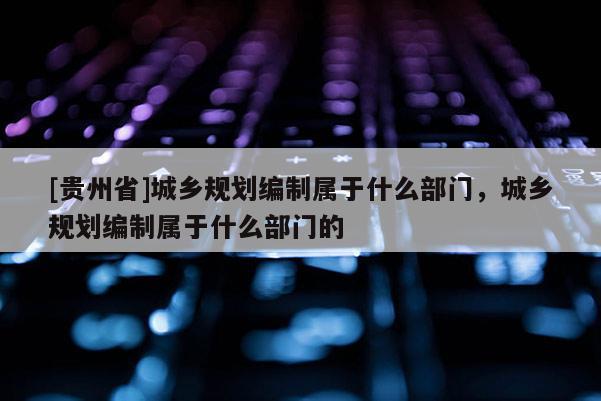 [貴州省]城鄉(xiāng)規(guī)劃編制屬于什么部門(mén)，城鄉(xiāng)規(guī)劃編制屬于什么部門(mén)的