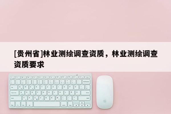 [貴州省]林業(yè)測(cè)繪調(diào)查資質(zhì)，林業(yè)測(cè)繪調(diào)查資質(zhì)要求