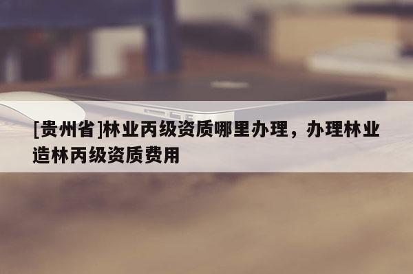 [貴州省]林業丙級資質哪里辦理，辦理林業造林丙級資質費用
