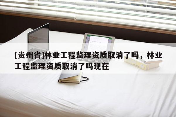 [貴州省]林業工程監理資質取消了嗎，林業工程監理資質取消了嗎現在
