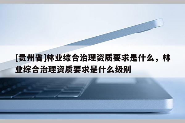 [貴州省]林業綜合治理資質要求是什么，林業綜合治理資質要求是什么級別