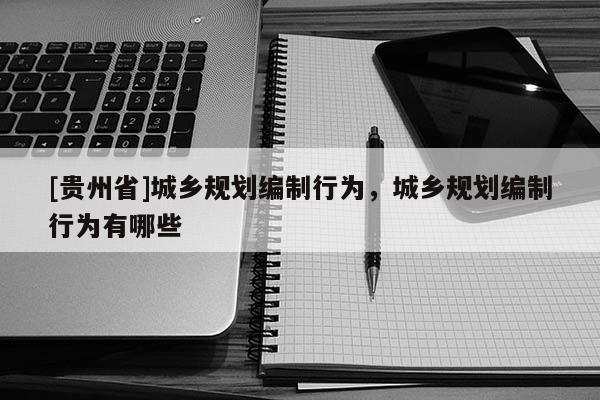 [貴州省]城鄉規劃編制行為，城鄉規劃編制行為有哪些