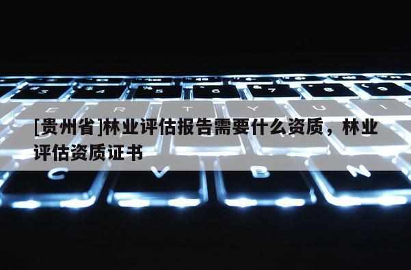 [貴州省]林業(yè)評(píng)估報(bào)告需要什么資質(zhì)，林業(yè)評(píng)估資質(zhì)證書(shū)