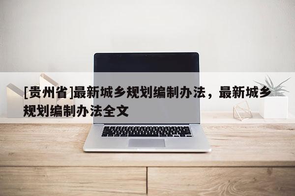 [貴州省]最新城鄉規劃編制辦法，最新城鄉規劃編制辦法全文