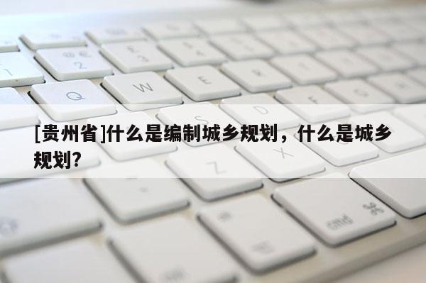 [貴州省]什么是編制城鄉規劃，什么是城鄉規劃?