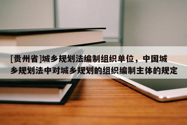 [貴州省]城鄉規劃法編制組織單位，中國城鄉規劃法中對城鄉規劃的組織編制主體的規定
