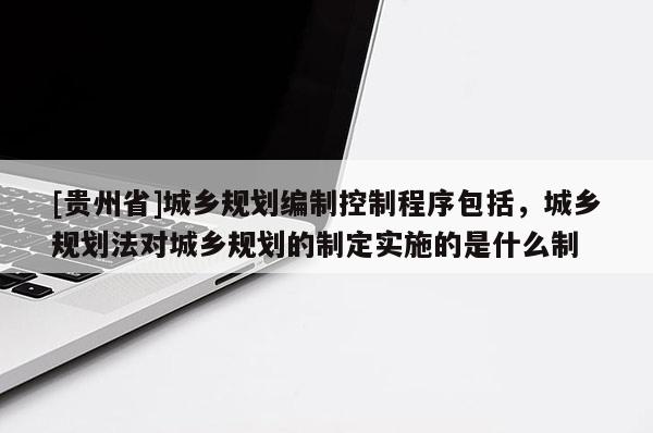 [貴州省]城鄉規劃編制控制程序包括，城鄉規劃法對城鄉規劃的制定實施的是什么制