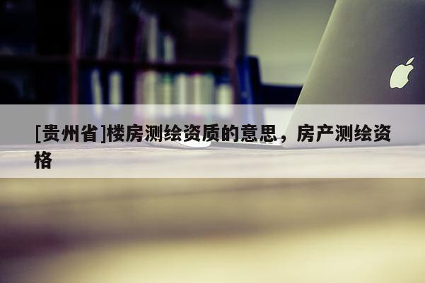 [貴州省]樓房測(cè)繪資質(zhì)的意思，房產(chǎn)測(cè)繪資格
