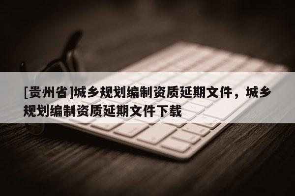 [貴州省]城鄉規劃編制資質延期文件，城鄉規劃編制資質延期文件下載