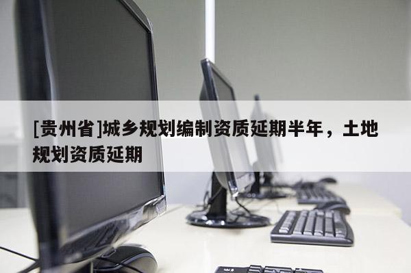 [貴州省]城鄉規劃編制資質延期半年，土地規劃資質延期