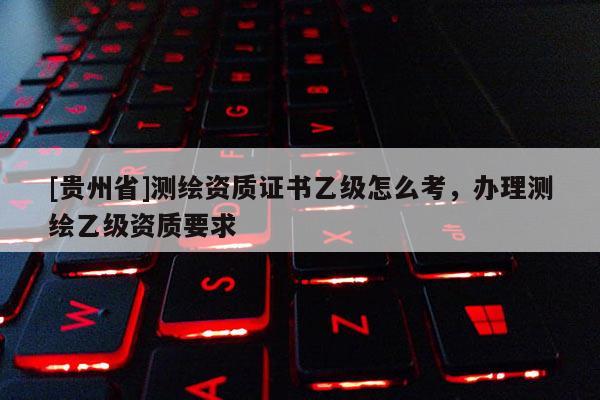 [貴州省]測繪資質證書乙級怎么考，辦理測繪乙級資質要求