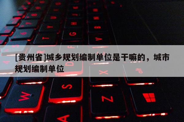 [貴州省]城鄉(xiāng)規(guī)劃編制單位是干嘛的，城市規(guī)劃編制單位