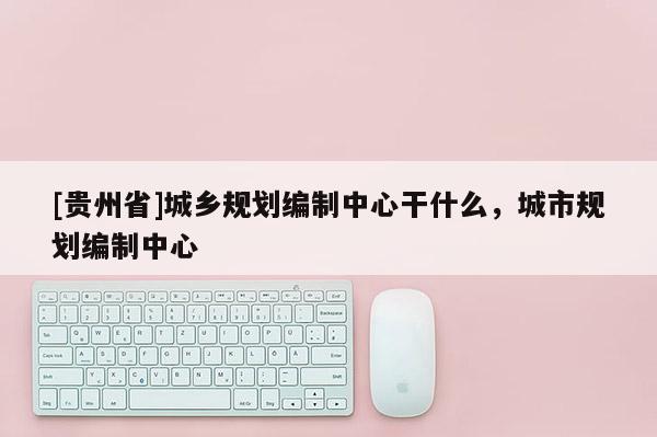 [貴州省]城鄉(xiāng)規(guī)劃編制中心干什么，城市規(guī)劃編制中心