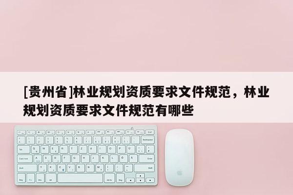 [貴州省]林業(yè)規(guī)劃資質(zhì)要求文件規(guī)范，林業(yè)規(guī)劃資質(zhì)要求文件規(guī)范有哪些