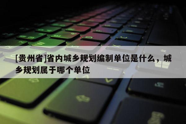 [貴州省]省內(nèi)城鄉(xiāng)規(guī)劃編制單位是什么，城鄉(xiāng)規(guī)劃屬于哪個(gè)單位