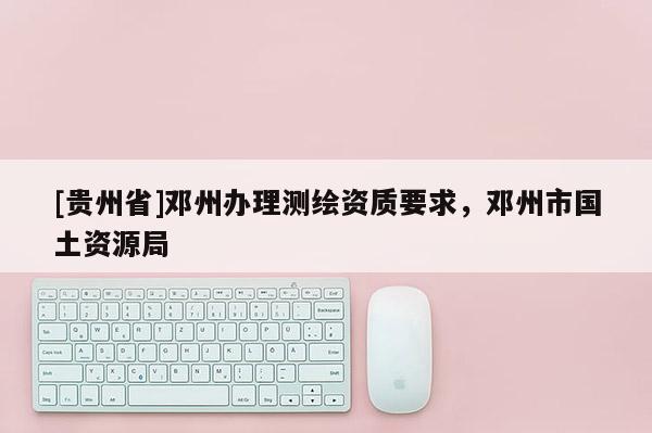 [貴州省]鄧州辦理測繪資質要求，鄧州市國土資源局