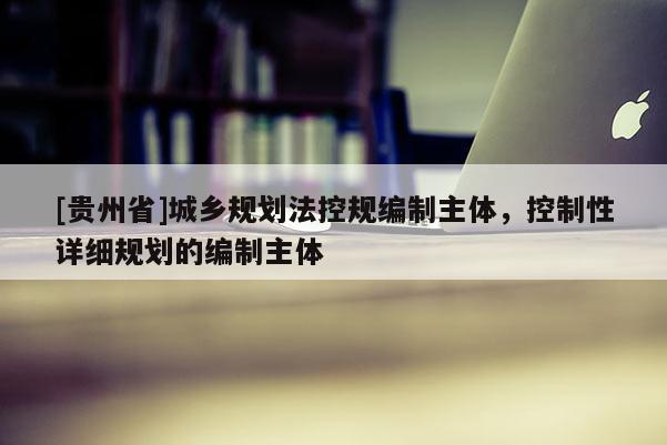 [貴州省]城鄉規劃法控規編制主體，控制性詳細規劃的編制主體
