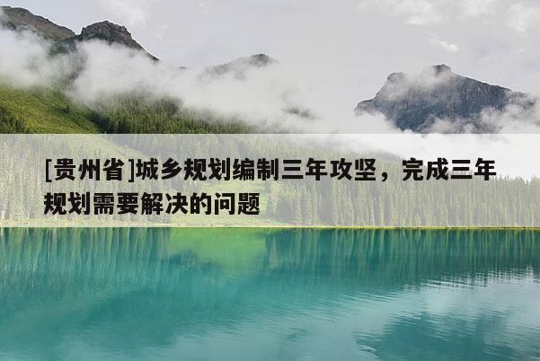[貴州省]城鄉規劃編制三年攻堅，完成三年規劃需要解決的問題
