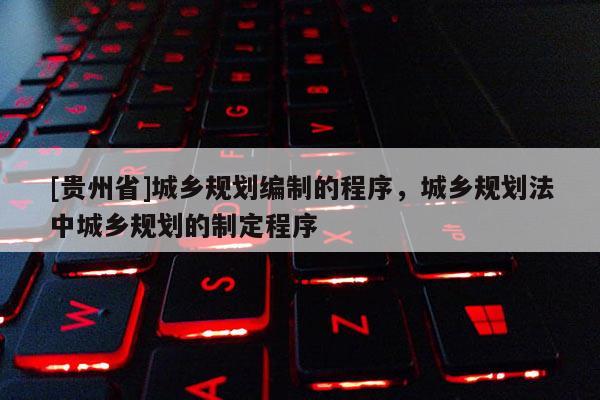 [貴州省]城鄉規劃編制的程序，城鄉規劃法中城鄉規劃的制定程序