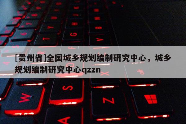 [貴州省]全國城鄉(xiāng)規(guī)劃編制研究中心，城鄉(xiāng)規(guī)劃編制研究中心qzzn