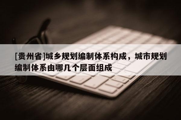 [貴州省]城鄉規劃編制體系構成，城市規劃編制體系由哪幾個層面組成