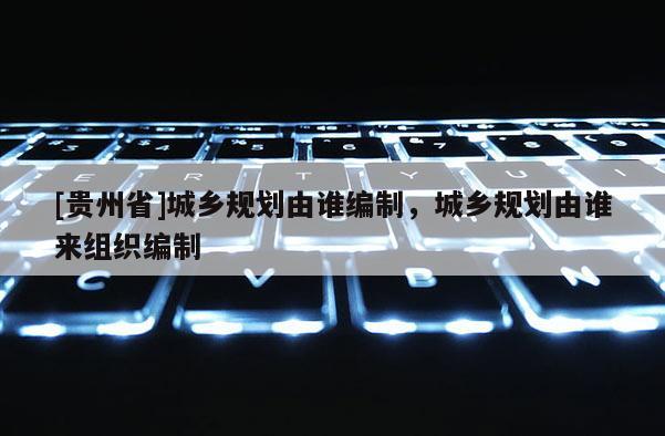 [貴州省]城鄉規劃由誰編制，城鄉規劃由誰來組織編制