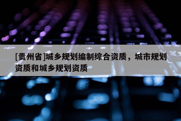 [貴州省]城鄉(xiāng)規(guī)劃編制綜合資質(zhì)，城市規(guī)劃資質(zhì)和城鄉(xiāng)規(guī)劃資質(zhì)