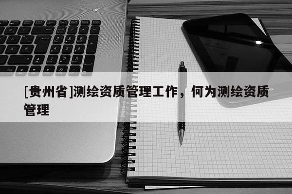 [貴州省]測繪資質管理工作，何為測繪資質管理