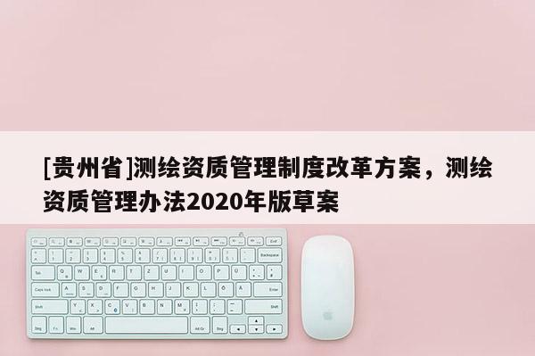 [貴州省]測(cè)繪資質(zhì)管理制度改革方案，測(cè)繪資質(zhì)管理辦法2020年版草案
