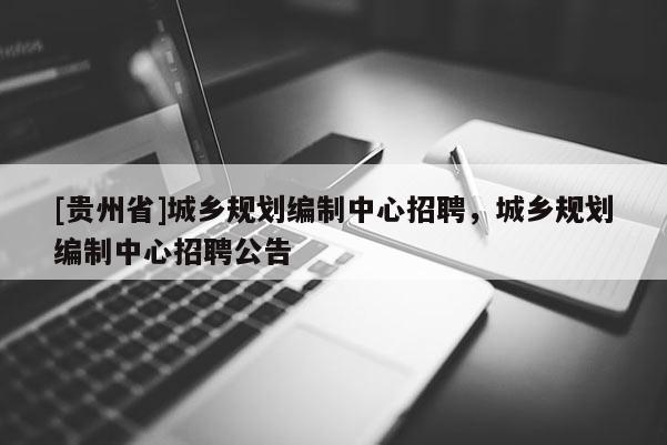 [貴州省]城鄉規劃編制中心招聘，城鄉規劃編制中心招聘公告