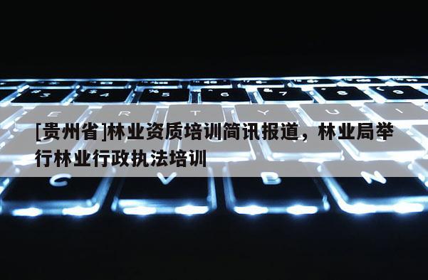 [貴州省]林業(yè)資質(zhì)培訓(xùn)簡(jiǎn)訊報(bào)道，林業(yè)局舉行林業(yè)行政執(zhí)法培訓(xùn)