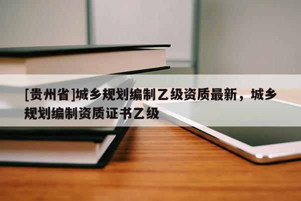 [貴州省]城鄉規劃編制乙級資質最新，城鄉規劃編制資質證書乙級