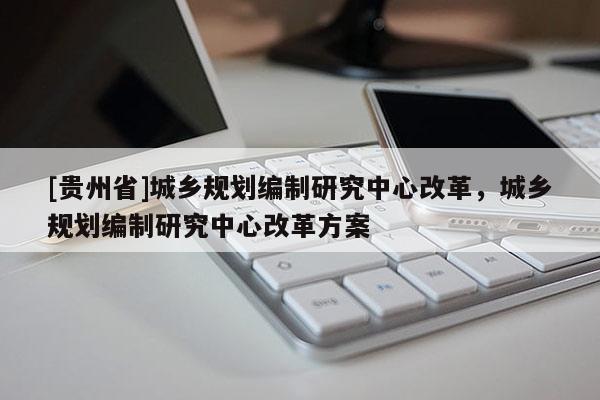 [貴州省]城鄉規劃編制研究中心改革，城鄉規劃編制研究中心改革方案