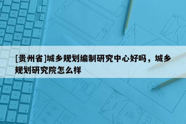 [貴州省]城鄉規劃編制研究中心好嗎，城鄉規劃研究院怎么樣
