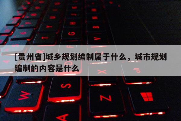 [貴州省]城鄉規劃編制屬于什么，城市規劃編制的內容是什么