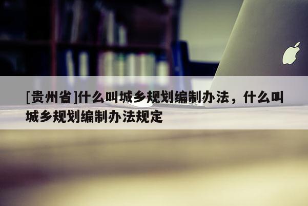 [貴州省]什么叫城鄉(xiāng)規(guī)劃編制辦法，什么叫城鄉(xiāng)規(guī)劃編制辦法規(guī)定