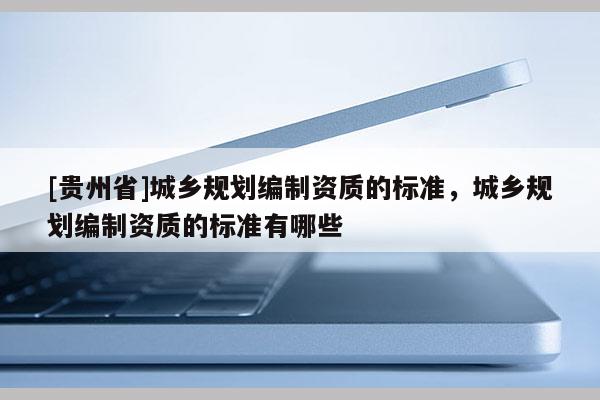 [貴州省]城鄉規劃編制資質的標準，城鄉規劃編制資質的標準有哪些