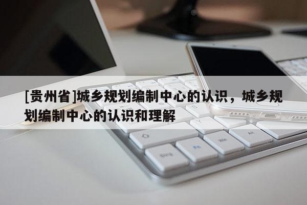 [貴州省]城鄉規劃編制中心的認識，城鄉規劃編制中心的認識和理解