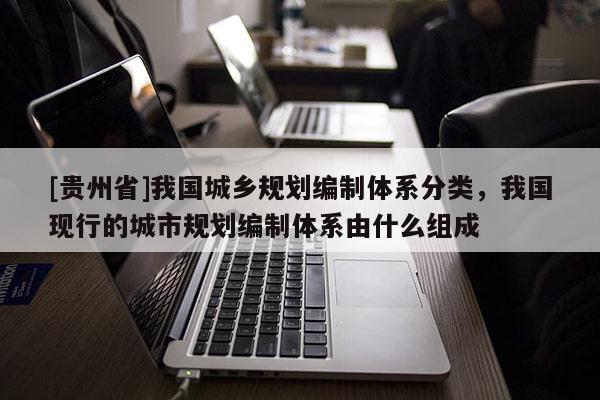 [貴州省]我國城鄉規劃編制體系分類，我國現行的城市規劃編制體系由什么組成