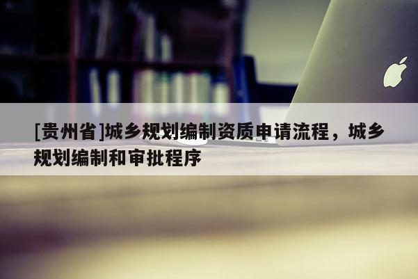 [貴州省]城鄉(xiāng)規(guī)劃編制資質(zhì)申請流程，城鄉(xiāng)規(guī)劃編制和審批程序